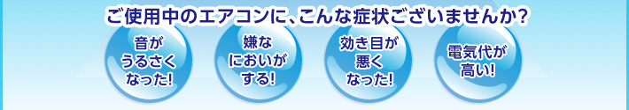 ご使用中のエアコンに、こんな症状ございませんか？音がうるさくなった！・嫌なにおいがする！・効き目が悪くなった！・電気代が高い！