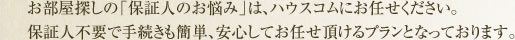お部屋探しの「保証人のお悩み」は、ハウスコムにお任せください。保証人不要で手続きも簡単、安心してお任せ頂けるプランとなっております。