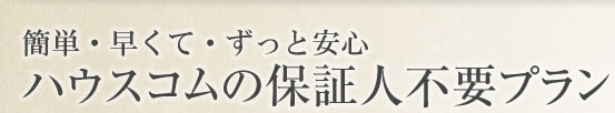 簡単・早くて・ずっと安心  ハウスコムの保証人不要プラン 
