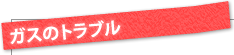 ガスのトラブル