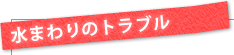 水まわりのトラブル