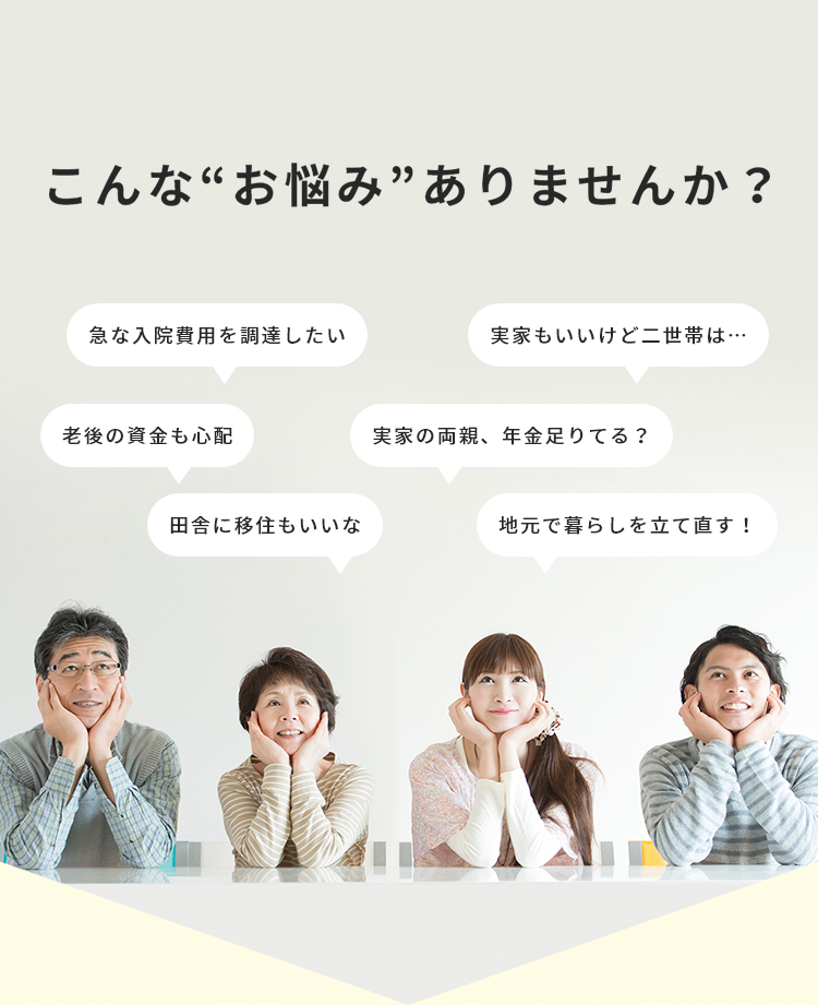 田舎に移住もいいな・急な入院費用を調達したい・老後の資金も心配・実家もいいけど二世帯は…・実家の両親、年金足りてる？地元で暮らしを立て直す！などなど…